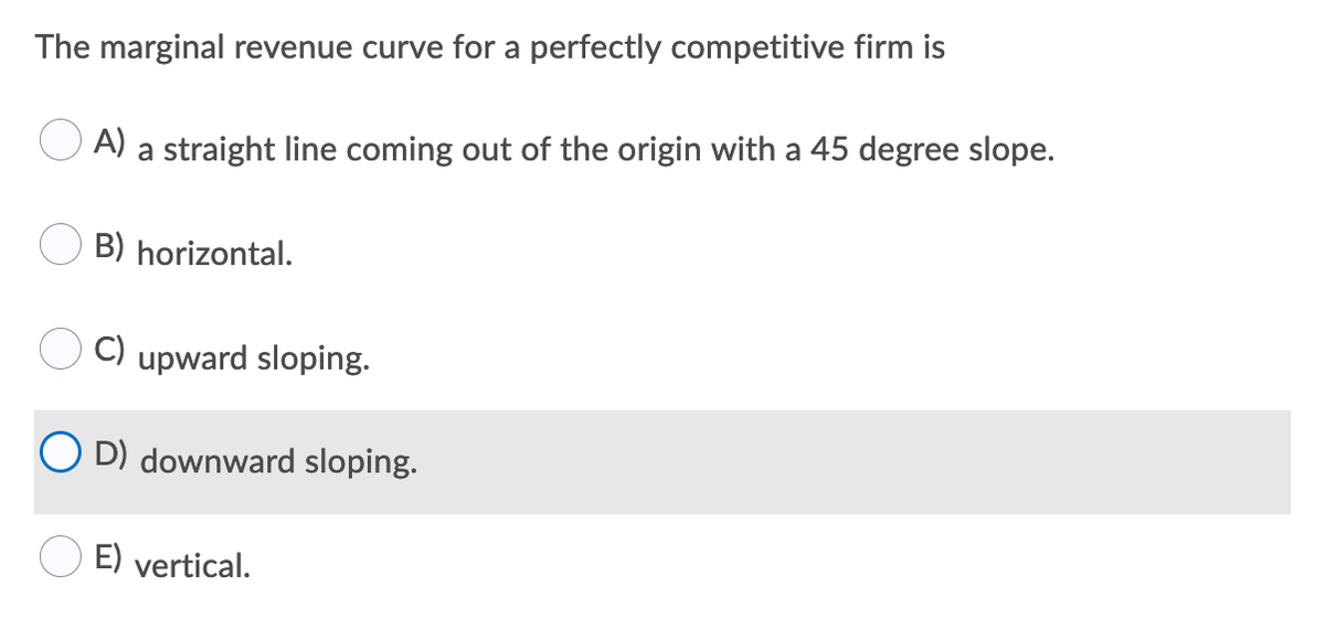 The marginal revenue curve for a perfectly competitive firm is
A)
a straight line coming out of the origin with a 45 degree slope.
B) horizontal.
C) upward sloping.
O D) downward sloping.
E) vertical.
