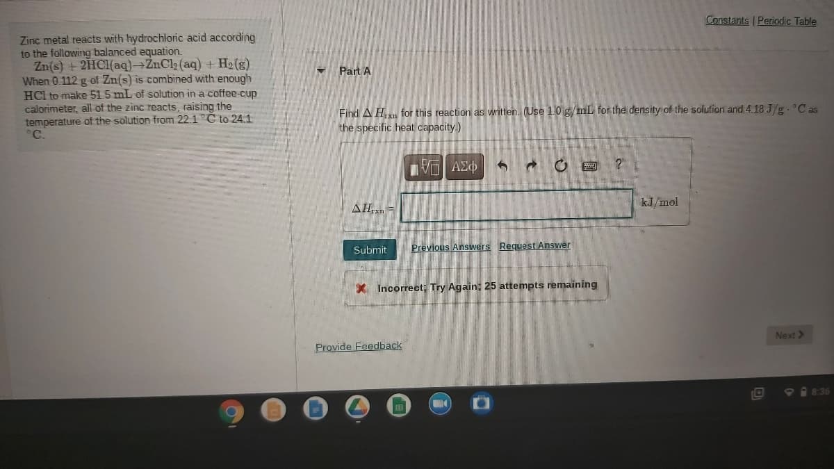 Constants Periodic Table
Zinc metal reacts with hydrochloric acid according
to the following balanced equation.
Zn(s) + 2HC1(aq)→ZnCl2 (aq) + H2 (g)
When 0.112 g of Zn(s) is combined with enough
HCl to make 515 mL of solution in a coffee-cup
calorimeter, all of the zinc reacts, raising the
temperature of the solution from 22.1 C to 241
°C.
Part A
Find A H for this reaction as written. (Use 1.0 g/mL for the density of the solution and 4.18 J/g. C as
the specific heat capacity.)
να ΑΣφ
AH,xn -
kJ/mol
Submit
Previous Answers Request Answer
* Incorrect; Try Again; 25 attempts remaining
Next >
Provide Feedback
P 8:36
