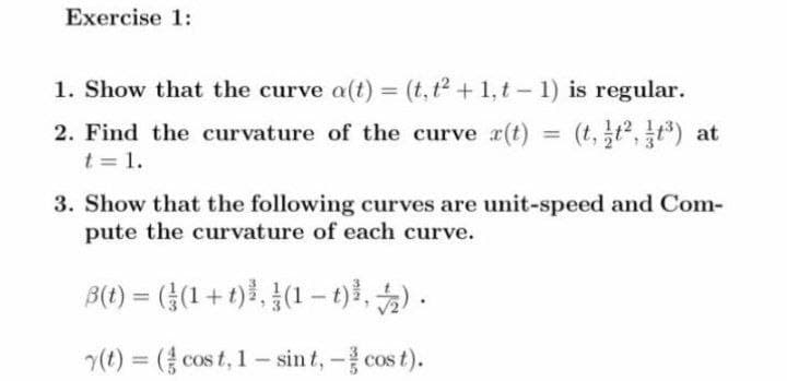 Exercise 1:
1. Show that the curve a(t) = (t,t2+1,t- 1) is regular.
%3D
2. Find the curvature of the curve r(t) = (t,t,t) at
t = 1.
3. Show that the following curves are unit-speed and Com-
pute the curvature of each curve.
B(1) = ((1 + t)}, }(1 –t), ) .
(t) = ( cos t, 1- sin t, - cos t).
