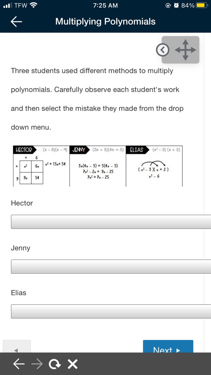 ull TEW
7:25 AM
84%
Multiplying Polynomials
Three students used different methods to multiply
polynomials. Carefully observe each student's work
and then select the mistake they made from the drop
down menu.
HECTOR
(x - 6)(x - 9) JENNY
(3x + 5)(4x – 5)
ELIAS
(x2 – 3) (x + 2)
6.
x² + 15x+ 54
3x(4x - 5) + 5(4x - 5)
7x2 - 2x + 9x – 25
x2
6x
(x? - 3 )(x + 2)
x³ - 6
9 9x
54
72 +7x - 25
Hector
Jenny
Elias
Next ►
