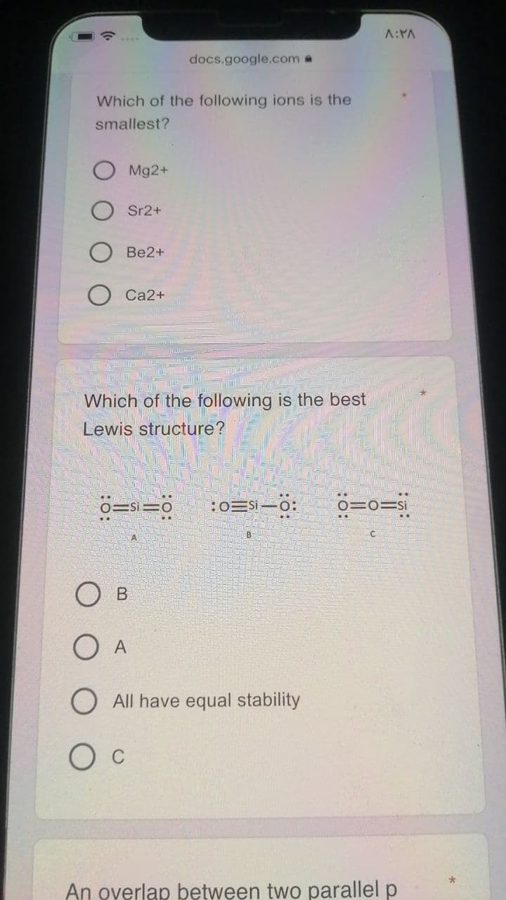 A:YA
docs.google.com a
Which of the following ions is the
smallest?
Mg2+
Sr2+
Be2+
Ca2+
Which of the following is the best
Lewis structure?
ö=s=
:0=Si -0:
ö=o=si
В
A
O All have equal stability
An overlap bętween two parallel p
