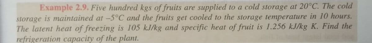 Example 2.9. Five hundred kgs of fruits are supplied to a cold storage at 20°C. The cold
storage is maintained at -5°C and the fruits get cooled to the storage temperature in 10 hours.
The latent heat of freezing is 105 kJ/kg and specific heat of fruit is 1.256 kJ/kg K. Find the
refrigeration capacity of the plant.
