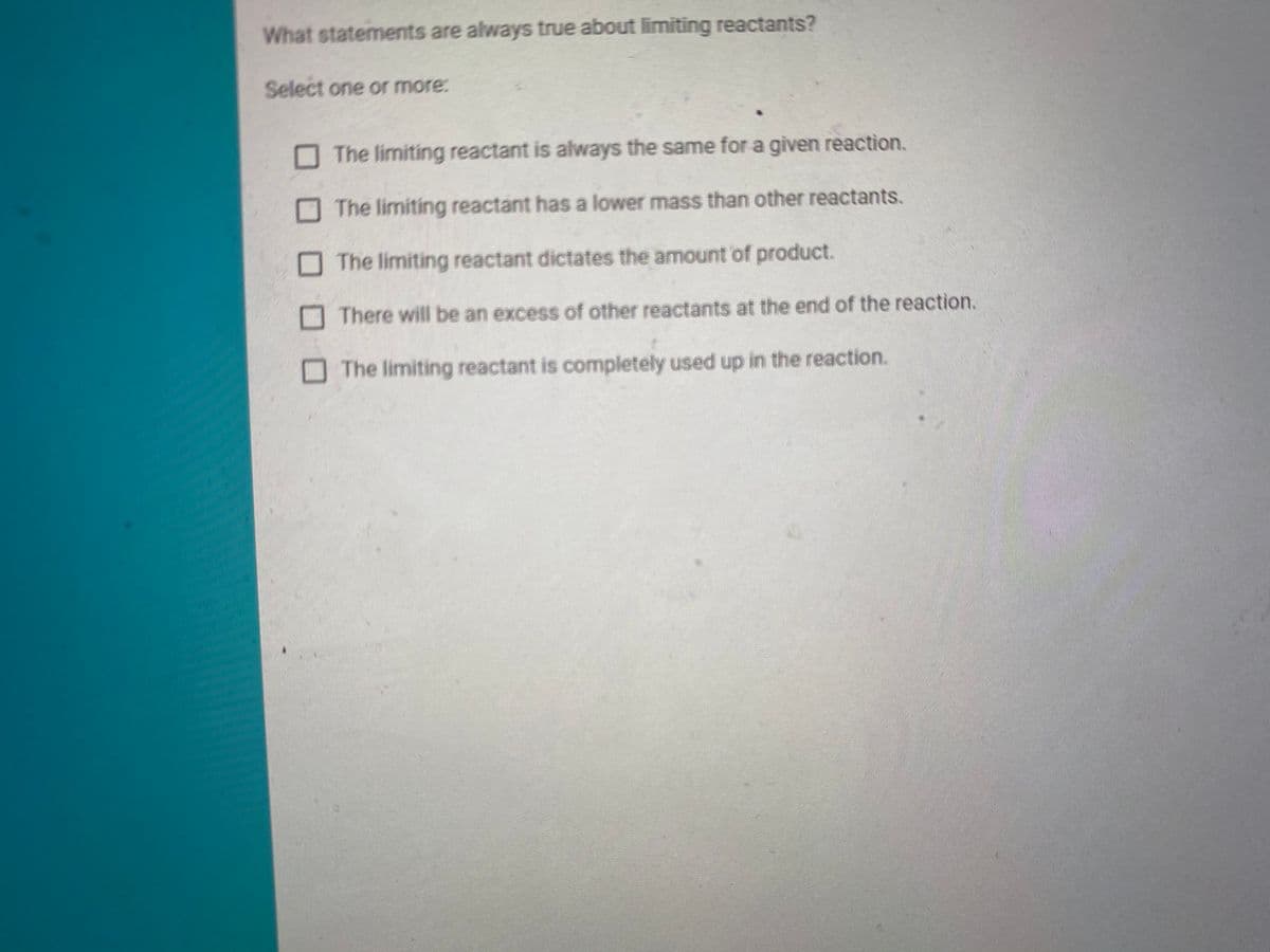 What statements are always true about limiting reactants?
Select one or more:
The limiting reactant is always the same for a given reaction.
O The limiting reactant has a lower mass than other reactants.
The limiting reactant dictates the amount of product.
O There will be an excess of other reactants at the end of the reaction.
The limiting reactant is completely used up in the reaction.
