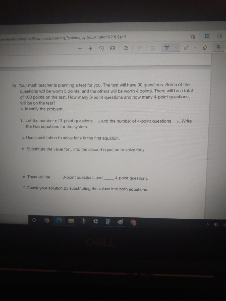 sers/emily.kelley144/Downloads/Solving Systems_by_Substitution%20(1).pdf
A
(T)
V
6) Your math teacher is planning a test for you. The test will have 30 questions. Some of the
questions will be worth 3 points, and the others will be worth 4 points. There will be a total
of 100 points on the test. How many 3-point questions and how many 4-point questions
will be on the test?
a. Identify the problem:
b. Let the number of 3-point questions = x and the number of 4-point questions = y. Write
the two equations for the system.
c. Use subsititution to solve for y in the first equation.
d. Substitute the value for y into the second equation to solve for x.
e. There will be
3-point questions and
4-point questions.
f. Check your solution by substituting the values into both equations.
A
Thy
D