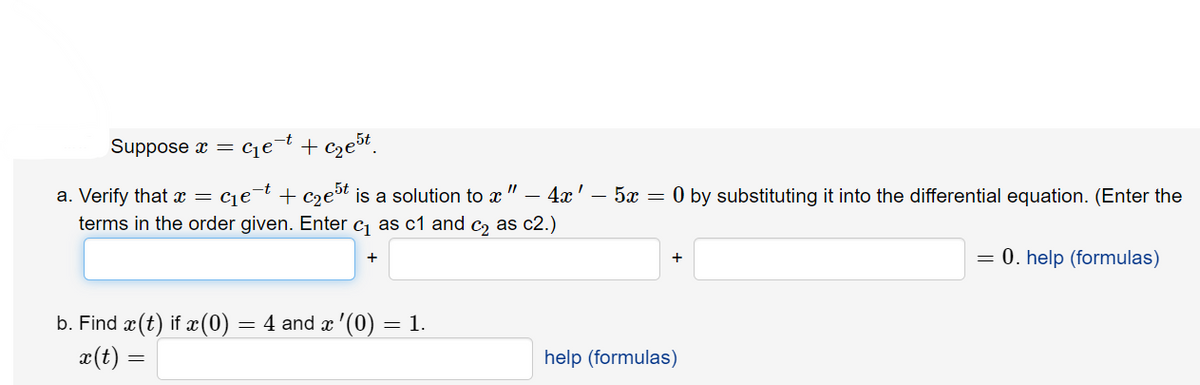 Suppose x = c₁e-t + c₂e5t
a. Verify that x = = c₁e¯t + c₂e³t is a solution to ï " — 4ï ' – 5x = 0 by substituting it into the differential equation. (Enter the
terms in the order given. Enter c₁ as c1 and c₂ as c2.)
+
+
= 0. help (formulas)
b. Find ä(t) if x(0) = 4 and x '(0) = 1.
x(t) =
help (formulas)