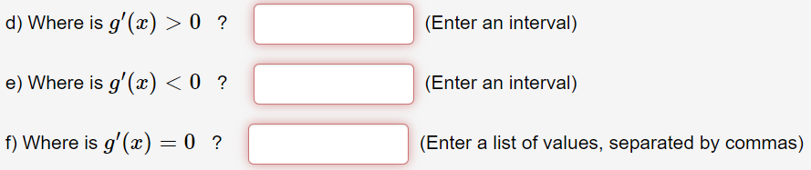 d) Where is g'() > 0 ?
(Enter an interval)
e) Where is g'(x) < 0 ?
(Enter an interval)
f) Where is g'(æ) = 0 ?
(Enter a list of values, separated by commas)
