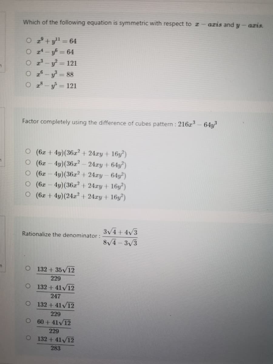 Which of the following equation is symmetric with respect to z
azis and y-azis.
O 2 + yll =64
O 4-=D64
O - = 121
O 26-y = 88
O z- = 121
Factor completely using the difference of cubes pattern : 216x- 64y
O (6x +4y)(36z² + 24ry+ 16y³)
O (6- 4y)(36z - 24ry + 64y')
O (62 - 4y)(36r² + 24ry- 64y)
O (6x – 4y)(36.r? + 24ry + 16y²)
O (6x + 4y)(24a? + 24ry + 16y)
3V4 + 4v3
Rationalize the denominator:
8/4- 33
132 +35v12
229
132 + 41/12
247
132 + 41V12
229
60 + 41V12
229
132 + 41/12
283
