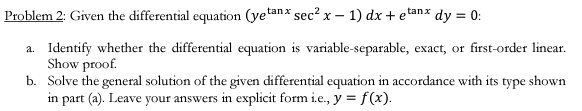 Problem 2: Given the differential equation (yetanx sec² x - 1) dx + etanx dy = 0:
a. Identify whether the differential equation is variable-separable, exact, or first-order linear.
Show proof.
b. Solve the general solution of the given differential equation in accordance with its type shown
in part (a). Leave your answers in explicit form i.e., y = f(x).