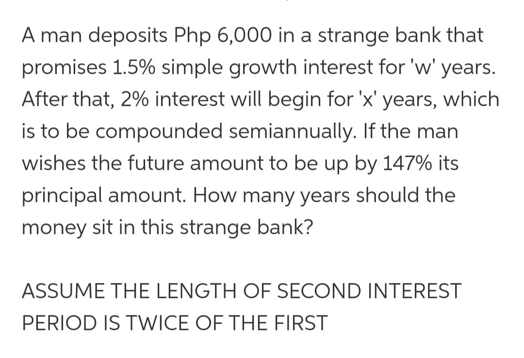 A man deposits Php 6,000 in a strange bank that
promises 1.5% simple growth interest for 'w' years.
After that, 2% interest will begin for 'x' years, which
is to be compounded semiannually. If the man
wishes the future amount to be up by 147% its
principal amount. How many years should the
money sit in this strange bank?
ASSUME THE LENGTH OF SECOND INTEREST
PERIOD IS TWICE OF THE FIRST
