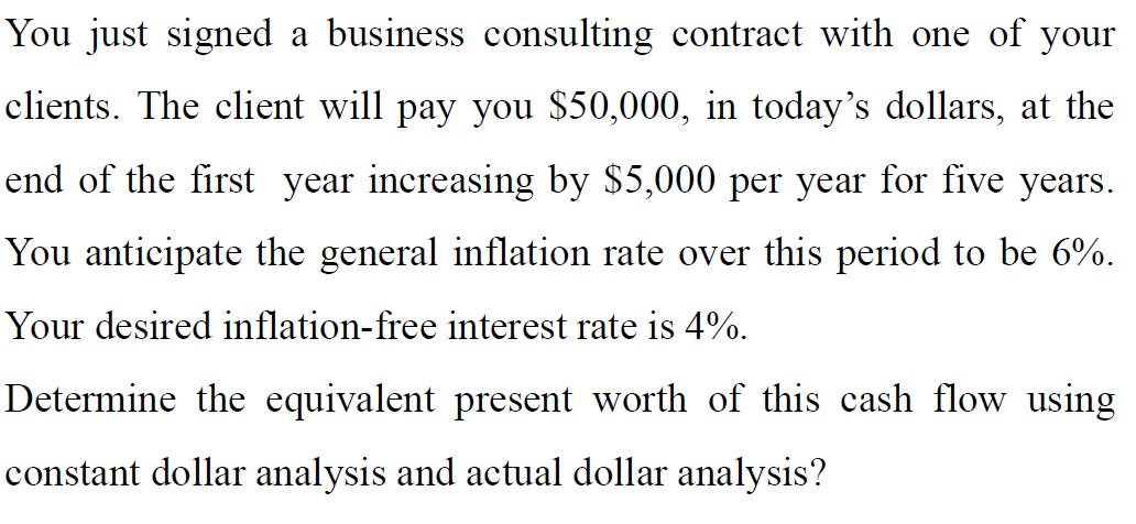 You just signed a business consulting contract with one of your
со
clients. The client will pay you $50,000, in today's dollars, at the
end of the first year increasing by $5,000 per year for five
years.
You anticipate the general inflation rate over this period to be 6%.
Your desired inflation-free interest rate is 4%.
Determine the equivalent present worth of this cash flow using
constant dollar analysis and actual dollar analysis?
