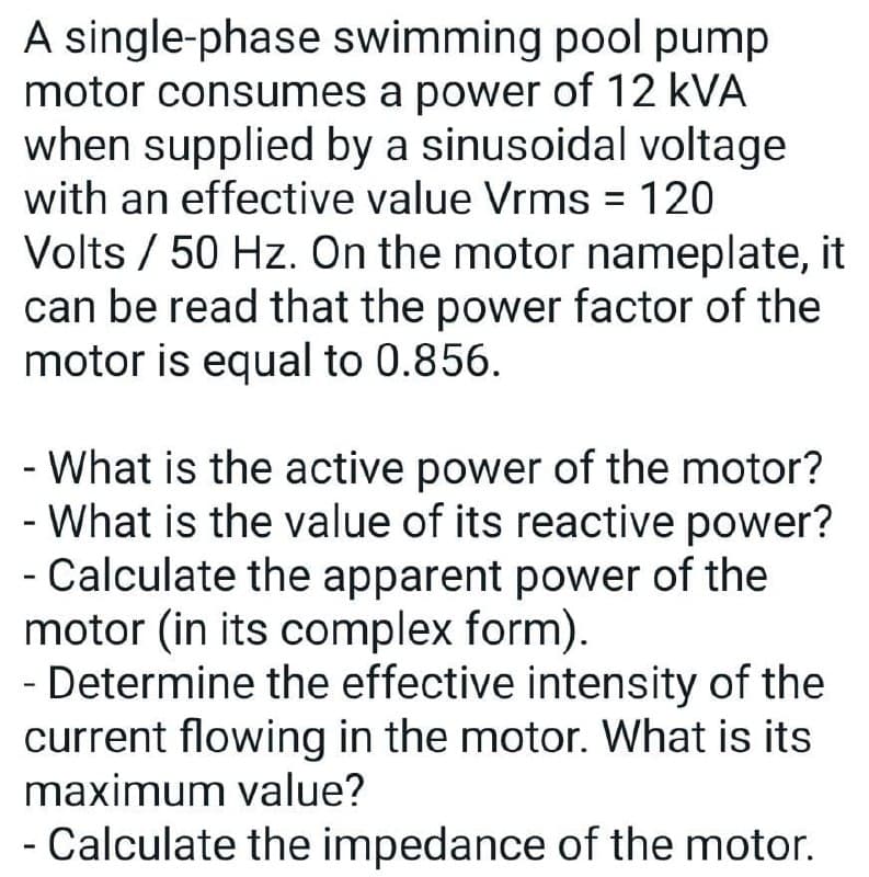 A single-phase swimming pool pump
motor consumes a power of 12 kVA
when supplied by a sinusoidal voltage
with an effective value Vrms = 120
%3D
Volts / 50 Hz. On the motor nameplate, it
can be read that the power factor of the
motor is equal to 0.856.
- What is the active power of the motor?
- What is the value of its reactive power?
- Calculate the apparent power of the
motor (in its complex form).
- Determine the effective intensity of the
current flowing in the motor. What is its
maximum value?
- Calculate the impedance of the motor.
