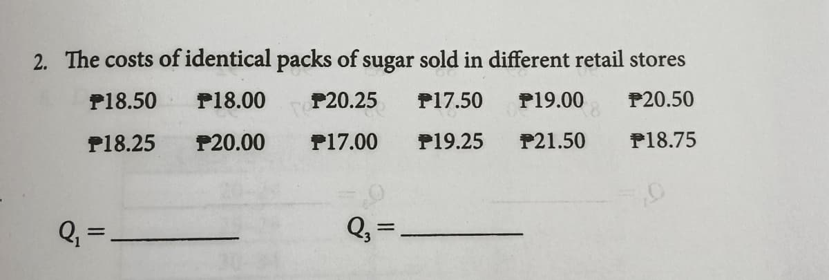2. The costs of identical packs of sugar sold in different retail stores
P18.50
P18.00
P20.25
P17.50
P19.00
P20.50
P18.25
P20.00
P17.00
P19.25
P21.50
P18.75
Q, =
Q, =
