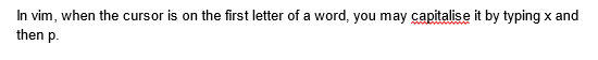 In vim, when the cursor is on the first letter of a word, you may capitalise it by typing x and
then p.