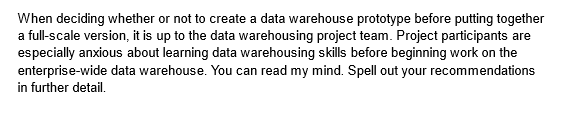 When deciding whether or not to create a data warehouse prototype before putting together
a full-scale version, it is up to the data warehousing project team. Project participants are
especially anxious about learning data warehousing skills before beginning work on the
enterprise-wide data warehouse. You can read my mind. Spell out your recommendations
in further detail.