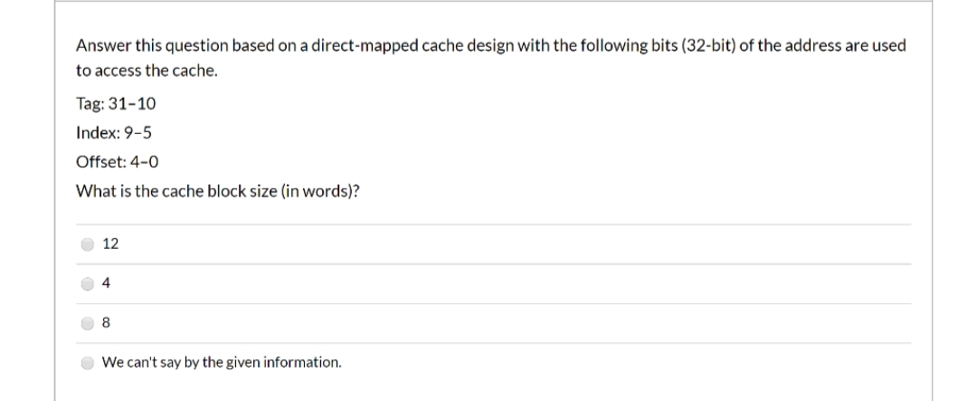Answer this question based on a direct-mapped cache design with the following bits (32-bit) of the address are used
to access the cache.
Tag: 31-10
Index: 9-5
Offset: 4-0
What is the cache block size (in words)?
12
4
8.
We can't say by the given information.

