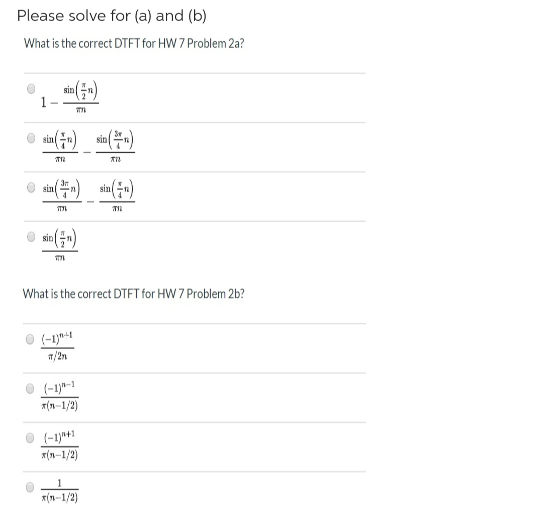 Please solve for (a) and (b)
What is the correct DTFT for HW 7 Problem 2a?
sin n)
TN
sin (=-)
sin(-n)
TN
O sin(n)
3T
sin (-n)
TN
sin (-)
TN
What is the correct DTFT for HW 7 Problem 2b?
(-1)*-1
7/2n
(-1)"-1
T(n-1/2)
(-1)*+1
A(n–1/2)
т(п-1/2)
