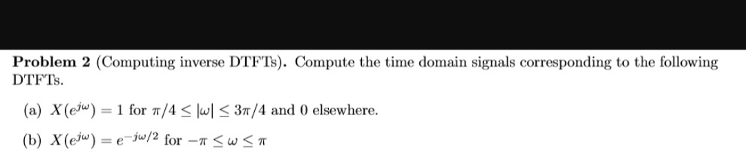 Problem 2 (Computing inverse DTFT3). Compute the time domain signals corresponding to the following
DTFTS.
(a) X(ejw) = 1 for 7/4 < lw| < 37/4 and 0 elsewhere.
(b) X(ejw) = e¯jw/2 for -T <w <T
