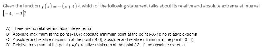 Given the function s(x) = - (x+4)³, which of the following statement talks about its relative and absolute extrema at interval
[-4. - 3]?
A) There are no relative and absolute extrema
B) Absolute maximum at the point (-4,0) ; absolute minimum point at the point (-3,-1); no relative extrema
C) Absolute and relative maximum at the point (-4,0); absolute and relative minimum at the point (-3,-1)
D) Relative maximum at the point (-4,0); relative minimum at the point (-3,-1); no absolute extrema
