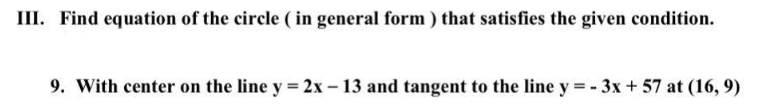 III. Find equation of the circle ( in general form) that satisfies the given condition.
9. With center on the line y = 2x – 13 and tangent to the line y = - 3x + 57 at (16, 9)
