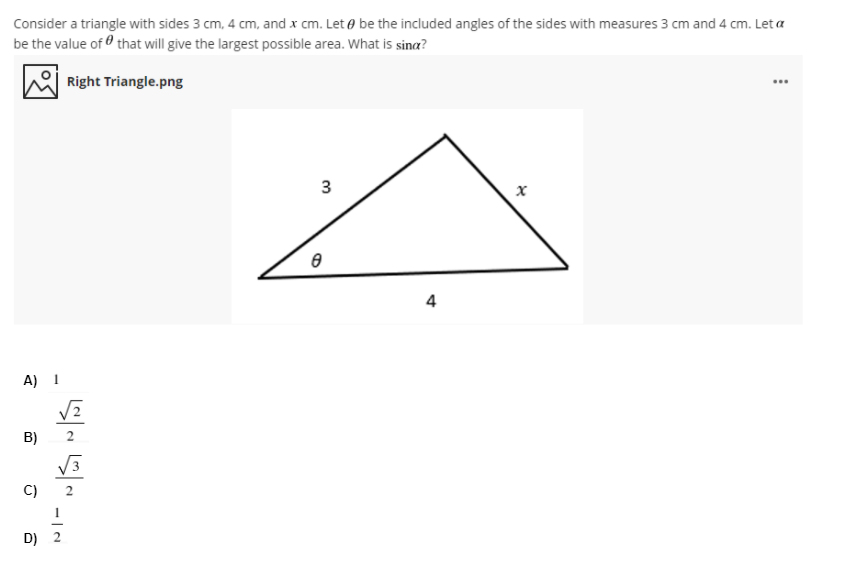 Consider a triangle with sides 3 cm, 4 cm, and x cm. Let e be the included angles of the sides with measures 3 cm and 4 cm. Let a
be the value of that will give the largest possible area. What is sina?
Right Triangle.png
...
3
4
A) 1
B)
C)
D) 2
