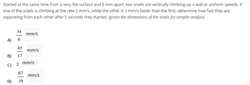 Started at the same time from a very flat surface and 8 mm apart, two snails are vertically climbing up a wall at uniform speeds. If
one of the snails is climbing at the rate 2 mm/s, while the other is 3 mm/s faster than the first, determine how fast they are
separating from each other after 5 seconds they started. Ignore the dimensions of the snails for simpler analysis.
34
mm/s
A)
45
mm/s
B)
17
C) 2 mm/s
67
mm/s
D)
39
