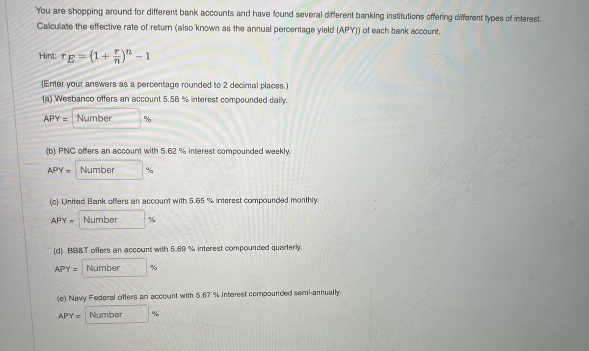 You are shopping around for different bank accounts and have found several different banking institutions offering different types of interest.
Calculate the effective rate of return (also known as the annual percentage yield (APY)) of each bank account.
Hint: TE =
(1+ 5)" – 1
(Enter your answers as a percentage rounded to 2 decimal places.)
(a) Wesbanco offers an account 5.58 % interest compounded daily.
APY = Number
(b) PNC offers an account with 5.62 % interest compounded weekly.
APY = Number
(c) United Bank offers an account with 5.65 % interest compounded monthly.
APY = Number
%
(d) BB&T offers an account with 5.69 % interest compounded quarterly.
APY = Number
%
(e) Navy Federal offers an account with 5.67 % interest compounded semi-annually.
APY = Number
%
