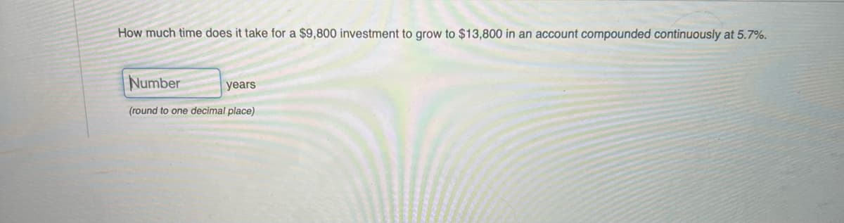 How much time does it take for a $9,800 investment to grow to $13,800 in an account compounded continuously at 5.7%.
Number
years
(round to one decimal place)
