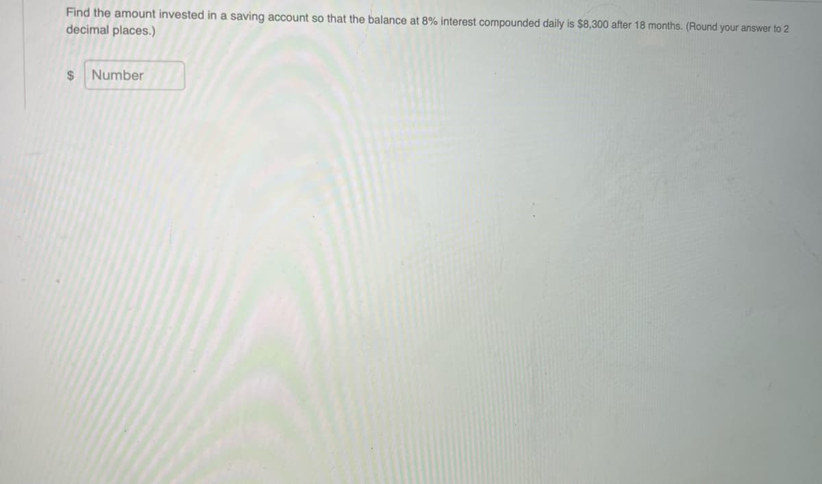 Find the amount invested in a saving account so that the balance at 8% interest compounded daily is $8,300 after 18 months. (Round your answer to 2
decimal places.)
2$
Number
