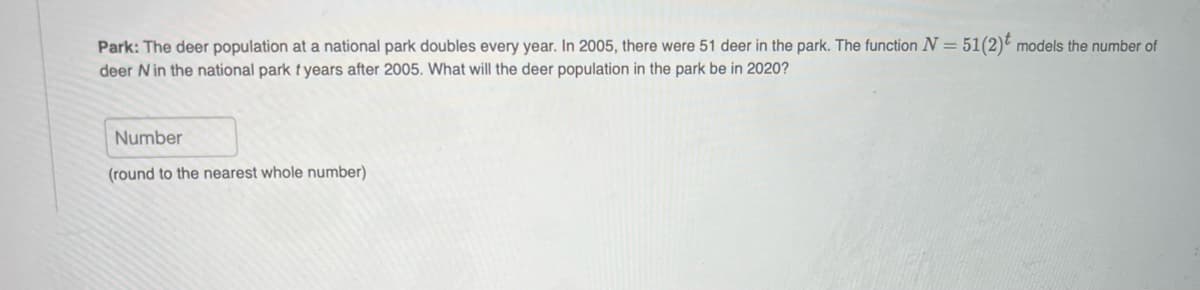 Park: The deer population at a national park doubles every year. In 2005, there were 51 deer in the park. The function N = 51(2) models the number of
deer Nin the national park tyears after 2005. What will the deer population in the park be in 2020?
Number
(round to the nearest whole number)
