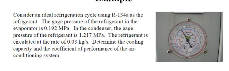 Consider an ideal refrigeration cycle using R-134a as the
refrigerant. The gage pressure of the refrigerant in the
evaporator is 0.192 MPa. In the condenser, the gage
pressure of the refrigerant is 1.217 MPa. The refrigerant is
circulated at the rate of 0.03 kg/s. Determine the cooling
capacity and the coefficient of performance of the air-
conditioning system.
