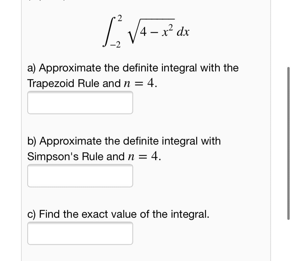 4 – x² dx
a) Approximate the definite integral with the
Trapezoid Rule and n = 4.
b) Approximate the definite integral with
Simpson's Rule and n = 4.
c) Find the exact value of the integral.
