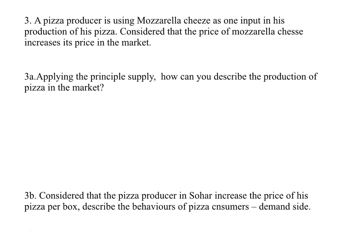 3. A pizza producer is using Mozzarella cheeze as one input in his
production of his pizza. Considered that the price of mozzarella chesse
increases its price in the market.
3a.Applying the principle supply, how can you describe the production of
pizza in the market?
3b. Considered that the pizza producer in Sohar increase the price of his
pizza per box, describe the behaviours of pizza cnsumers – demand side.
