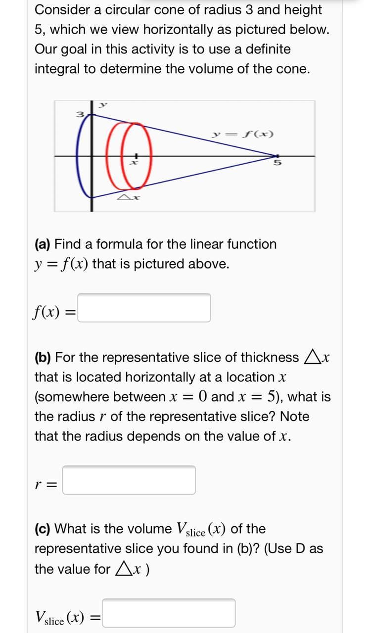 Consider a circular cone of radius 3 and height
5, which we view horizontally as pictured below.
Our goal in this activity is to use a definite
integral to determine the volume of the cone.
f(x)
(a) Find a formula for the linear function
y = f(x) that is pictured above.
f(x) =
(b) For the representative slice of thickness Ar
that is located horizontally at a location x
(somewhere between x = 0 and x = 5), what is
the radius r of the representative slice? Note
that the radius depends on the value of x.
r =
(c) What is the volume Vslice (x) of the
representative slice you found in (b)? (Use D as
the value for Ax)
Vslice (x)
