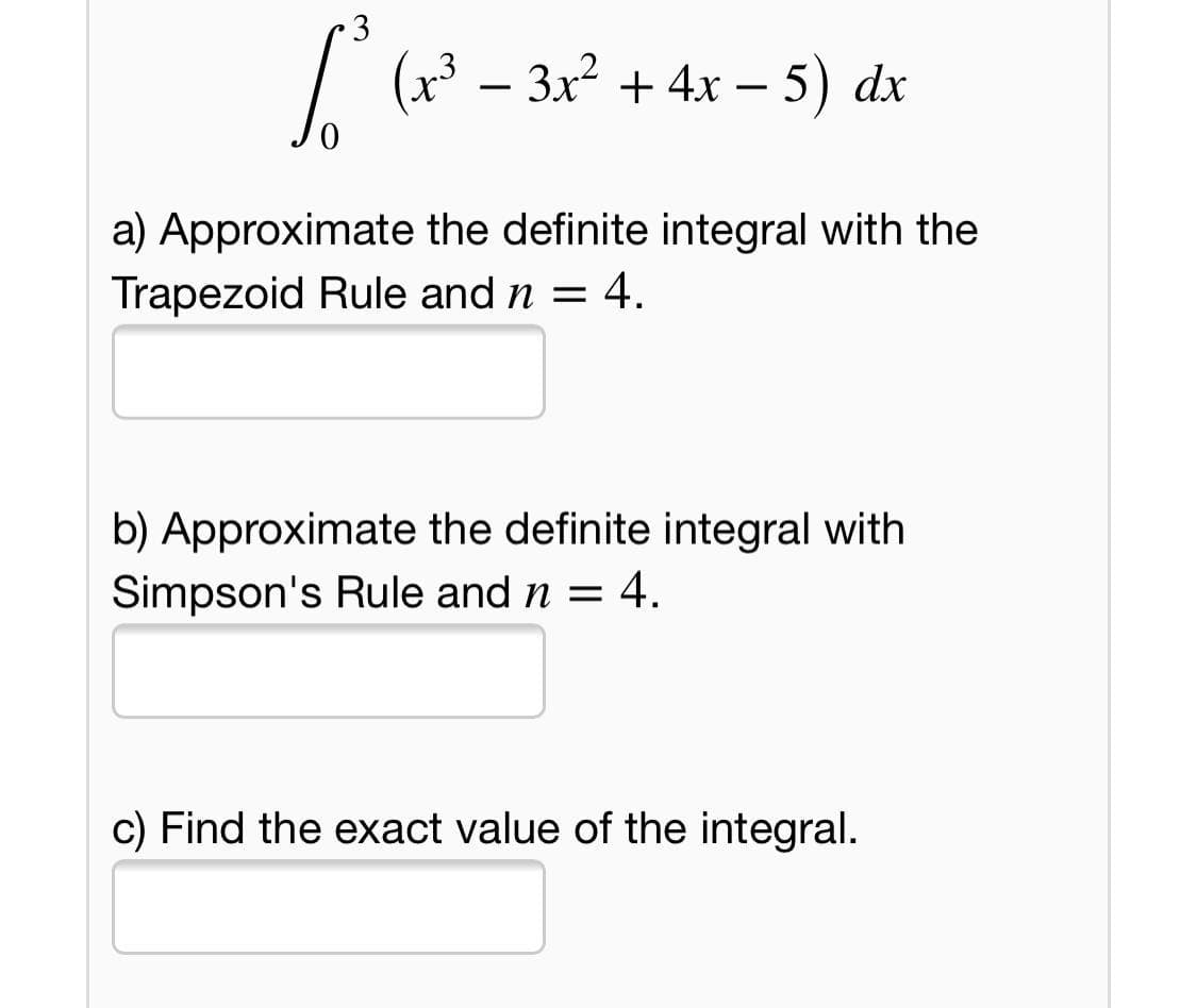3
| (x3 – 3x² + 4x – 5) dx
-
a) Approximate the definite integral with the
Trapezoid Rule and n = 4.
b) Approximate the definite integral with
Simpson's Rule and n = 4.
c) Find the exact value of the integral.
