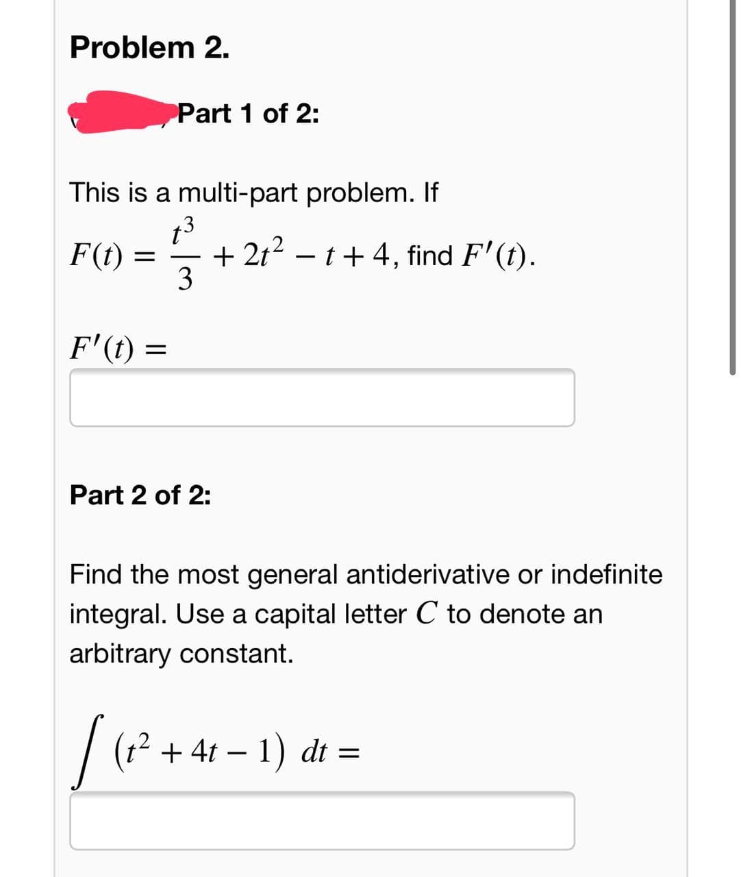 Problem 2.
Part 1 of 2:
This is a multi-part problem. If
t3
+ 2t2 – t+ 4, find F'(t).
3
F(t)
-
F'(t) =
Part 2 of 2:
Find the most general antiderivative or indefinite
integral. Use a capital letter C to denote an
arbitrary constant.
| (? + 41 – 1) dt =
