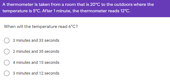 A thermometer is taken from a room that is 20°C to the outdoors where the
temperature is 5°C. After 1 minute, the thermometer reads 12°C.
When will the temperature read 6°C?
3 minutes and 33 seconds
2 minutes and 35 seconds
4 minutes and 15 seconds
3 minutes and 12 seconds
