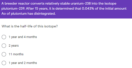 A breeder reactor converts relatively stable uranium-238 into the isotope
plutonium-239. After 15 years, it is determined that 0.043% of the initial amount
Ao of plutonium has disintegrated.
What is the half-life of this isotope?
1 year and 4 months
O 2 years
O 11 months
1 year and 2 months
