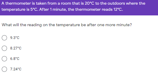 A thermometer is taken from a room that is 20°C to the outdoors where the
temperature is 5°C. After 1 minute, the thermometer reads 12°C.
What will the reading on the temperature be after one more minute?
O 9.3°C
O 8.27°C
O 6.8°C
7.24°C
