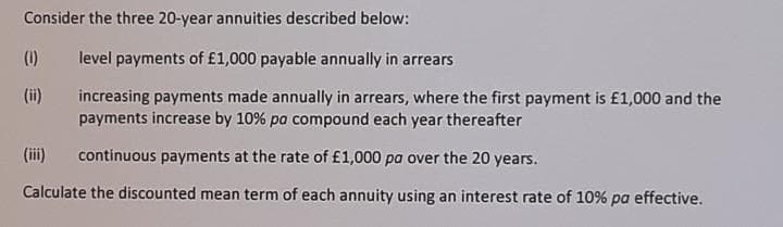 Consider the three 20-year annuities described below:
(1)
level payments of £1,000 payable annually in arrears
(i)
increasing payments made annually in arrears, where the first payment is £1,000 and the
payments increase by 10% pa compound each year thereafter
(iii)
continuous payments at the rate of £1,000 pa over the 20 years.
Calculate the discounted mean term of each annuity using an interest rate of 10% pa effective.
