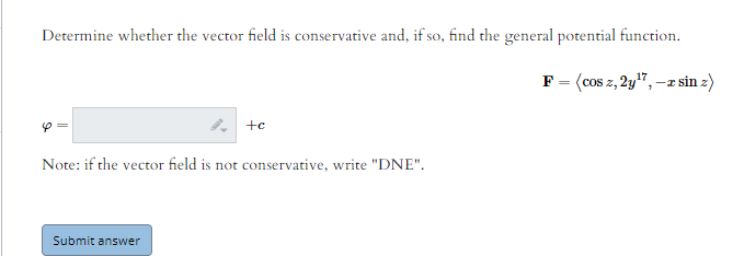Determine whether the vector field is conservative and, if so, find the general potential function.
F= (cos z, 2y", -z sin z)
Note: if the vector field is not conservative, write "DNE".
Submit answer
