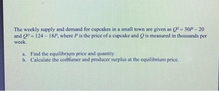 The weekly supply and demand for cupcakes in a small town are given as OS = 30P- 20
and Q = 124 - 18P, where P is the price of a cupcake and Q is measured in thousands per
%3D
week.
a. Find the equilibrjum price and quantity.
b. Calculate the corsumer and producer surplus at the equilibrium price.
