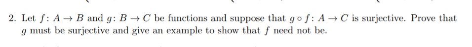 2. Let f: A –→ B and g: B → C be functions and suppose that gof: A → C is surjective. Prove that
g must be surjective and give an example to show that f need not be.
