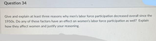 Question 34
Give and explain at least three reasons why men's labor force participation decreased overall since the
1950s. Do any of these factors have an effect on women's labor force participation as well? Explain
how they affect women and justify your reasoning.

