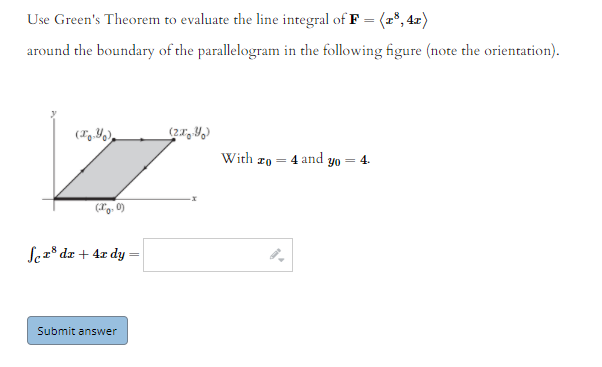 Use Green's Theorem to evaluate the line integral of F = (r", 4x)
around the boundary of the parallelogram in the following figure (note the orientation).
With zo = 4 and yo
4.
%3D
Sez° dz + 4x dy =
Submit answer
