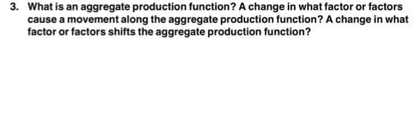 3. What is an aggregate production function? A change in what factor or factors
cause a movement along the aggregate production function? A change in what
factor or factors shifts the aggregate production function?
