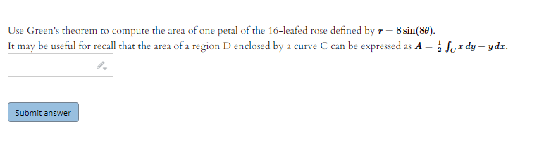 Use Green's theorem to compute the area of one petal of the 16-leafed rose defined by r= 8 sin(80).
It may be useful for recall that the area of a region D enclosed by a curve C can be expressed as A = } Sez dy – ydz.
Submit answer
