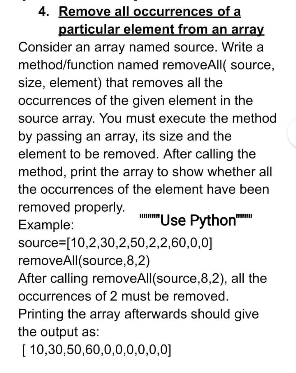 4. Remove all occurrences of a
particular element from an array
Consider an array named source. Write a
method/function named removeAll( source,
size, element) that removes all the
occurrences of the given element in the
source array. You must execute the method
by passing an array, its size and the
element to be removed. After calling the
method, print the array to show whether all
the occurrences of the element have been
removed properly.
nmm" Use Python
Example:
source=[10,2,30,2,50,2,2,60,0,0]
removeAll(source,8,2)
After calling removeAll(source,8,2), all the
occurrences of 2 must be removed.
Printing the array afterwards should give
the output as:
[ 10,30,50,60,0,0,0,0,0,0]

