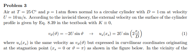 Problem 3
Air at T = 25 C° and p = 1 atm flows normal to a circular cylinder with D = 1 cm at velocity
U = 10 m/s. According to the inviscid theory, the external velocity on the surface of the cylinder
profile is given by Eq. 8.39 in the textbook with K = 0,
və(8) = -2U sin ở → u,(r.) = 2U sin (2
where u,(r,) is the same velocity as va(8) but expressed in curvilinear coordinates originating
at the stagnation point (r, = 0 or v = n) as shown in the figure below. In the vicinity of the
(1)
