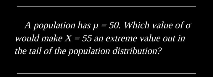 A population has µ = 50. Which value of o
would make X = 55 an extreme value out in
the tail of the population distribution?
