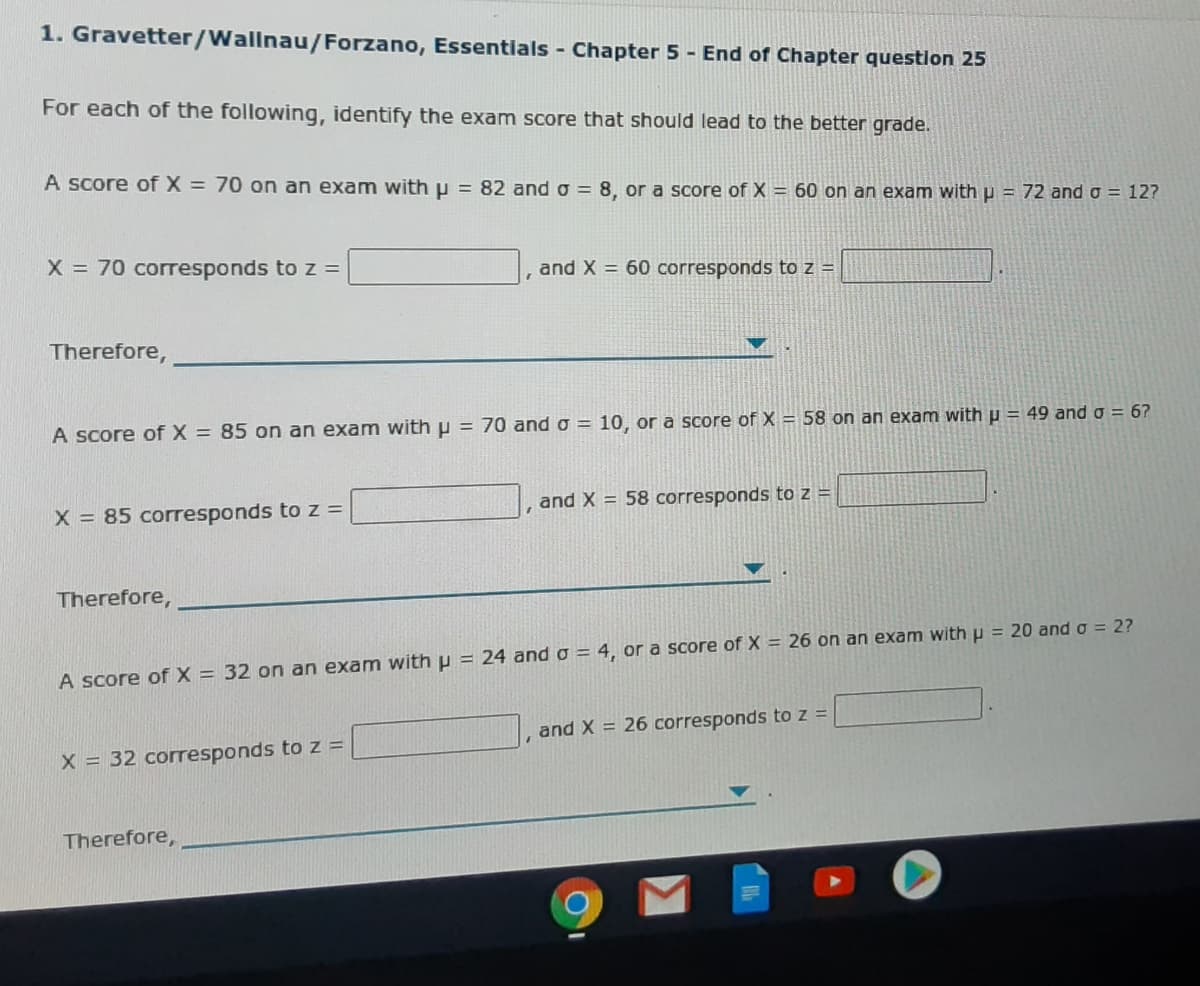 1. Gravetter/Wallnau/Forzano, Essentials - Chapter 5 - End of Chapter questlon 25
For each of the following, identify the exam score that should lead to the better grade.
A score of X = 70 on an exam with p = 82 and o = 8, or a score of X = 60 on an exam with p = 72 and o = 12?
X = 70 corresponds to z =
and X = 60 corresponds to z =
Therefore,
A score of X = 85 on an exam with p = 70 and o = 10, or a score of X = 58 on an exam with u = 49 and o = 6?
and X = 58 corresponds to z =
X = 85 corresponds to z =
Therefore,
A score of X = 32 on an exam with p = 24 and o = 4, or a score of X = 26 on an exam with u = 20 and a = 2?
and X = 26 corresponds to z =
X = 32 corresponds to z =
